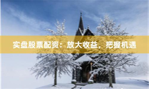 实盘股票配资：放大收益，把握机遇