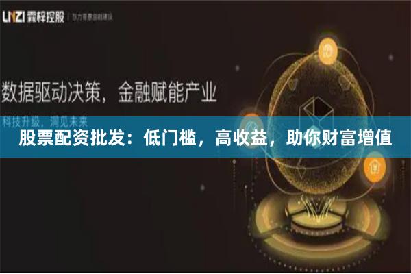 股票配资批发：低门槛，高收益，助你财富增值