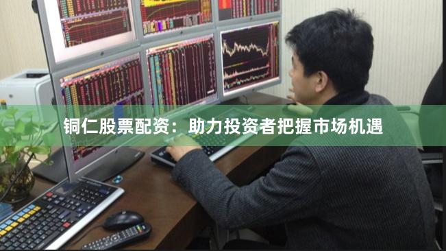 铜仁股票配资：助力投资者把握市场机遇