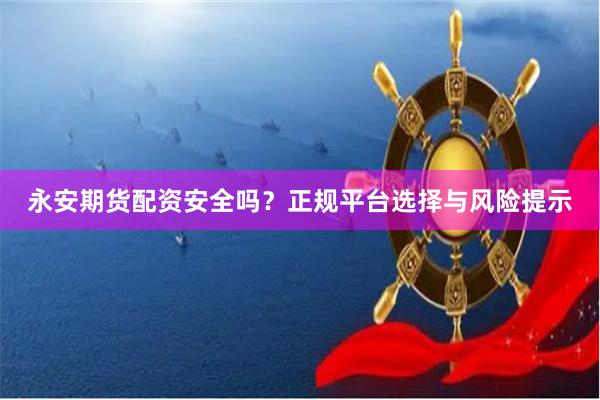 永安期货配资安全吗？正规平台选择与风险提示