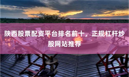 陕西股票配资平台排名前十，正规杠杆炒股网站推荐